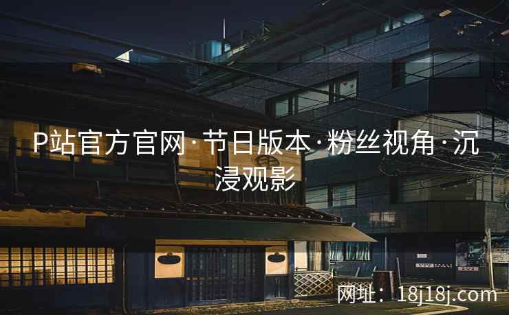 P站官方官网·节日版本·粉丝视角·沉浸观影