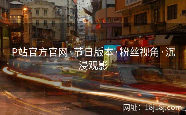 P站官方官网·节日版本·粉丝视角·沉浸观影
