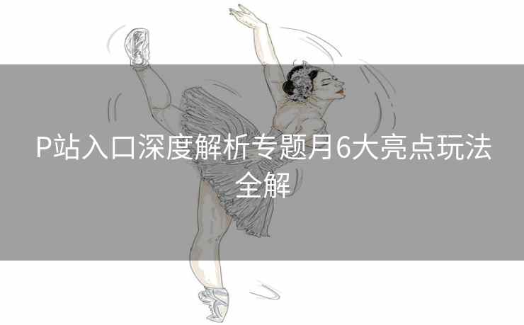 P站入口深度解析专题月6大亮点玩法全解