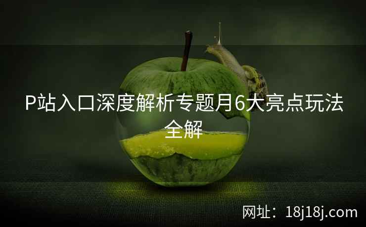 P站入口深度解析专题月6大亮点玩法全解