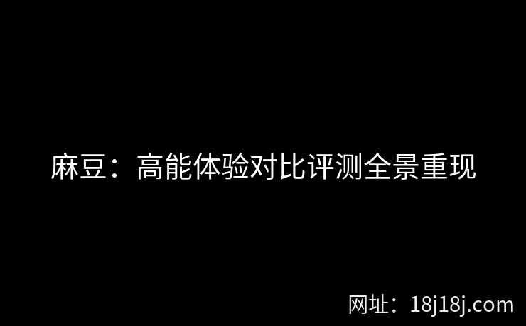 麻豆：高能体验对比评测全景重现