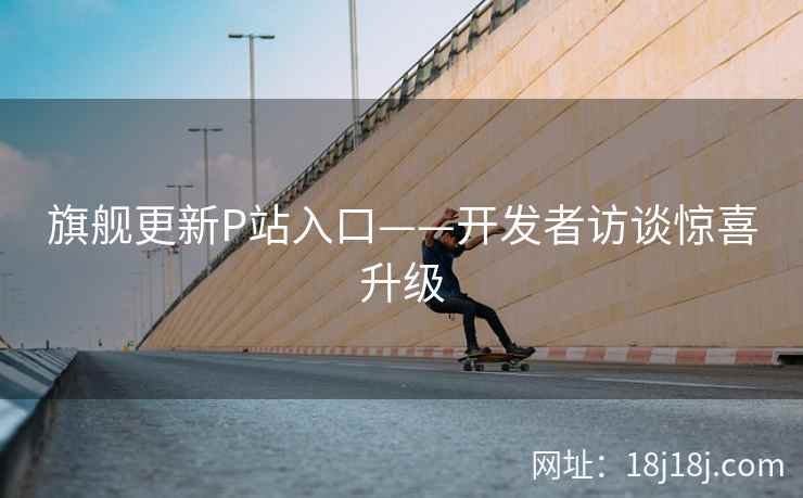 旗舰更新P站入口——开发者访谈惊喜升级