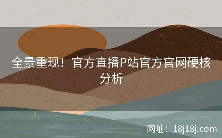 全景重现！官方直播P站官方官网硬核分析