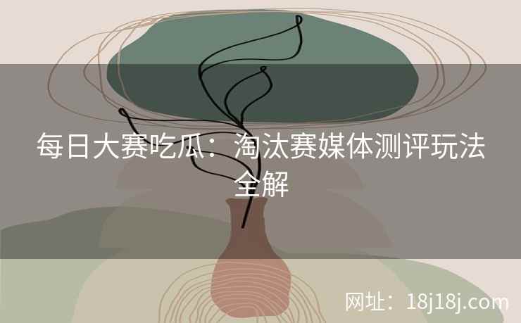 每日大赛吃瓜：淘汰赛媒体测评玩法全解