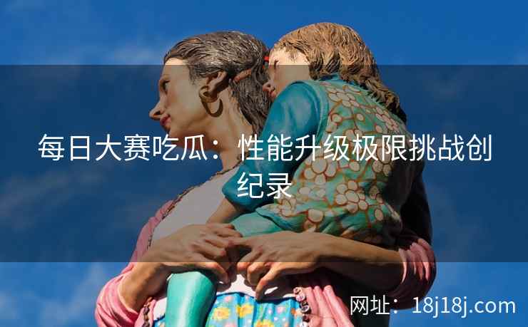每日大赛吃瓜：性能升级极限挑战创纪录