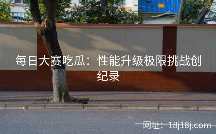 每日大赛吃瓜：性能升级极限挑战创纪录