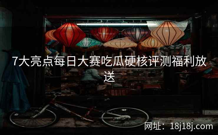 7大亮点每日大赛吃瓜硬核评测福利放送