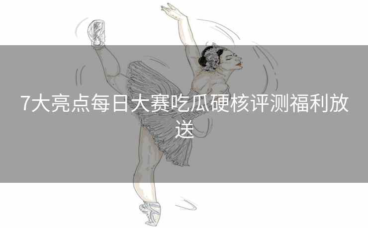 7大亮点每日大赛吃瓜硬核评测福利放送