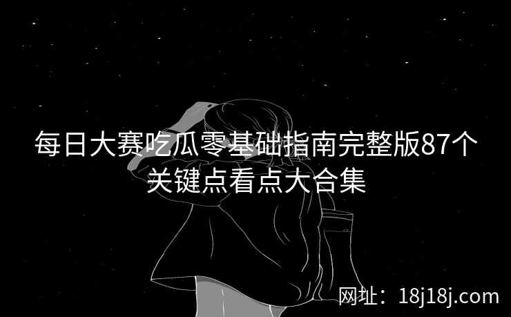 每日大赛吃瓜零基础指南完整版87个关键点看点大合集