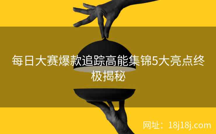 每日大赛爆款追踪高能集锦5大亮点终极揭秘