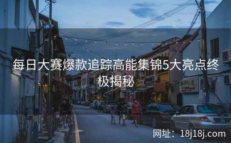 每日大赛爆款追踪高能集锦5大亮点终极揭秘