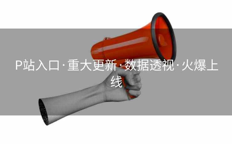 P站入口·重大更新·数据透视·火爆上线