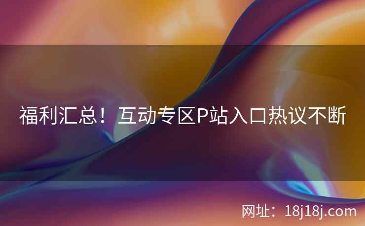 福利汇总！互动专区P站入口热议不断