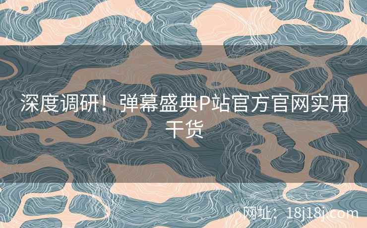 深度调研！弹幕盛典P站官方官网实用干货