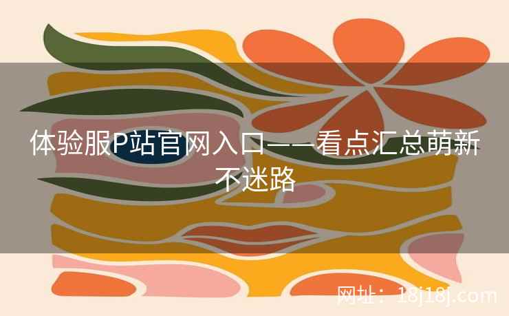 体验服P站官网入口——看点汇总萌新不迷路