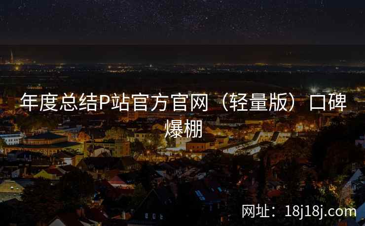 年度总结P站官方官网（轻量版）口碑爆棚