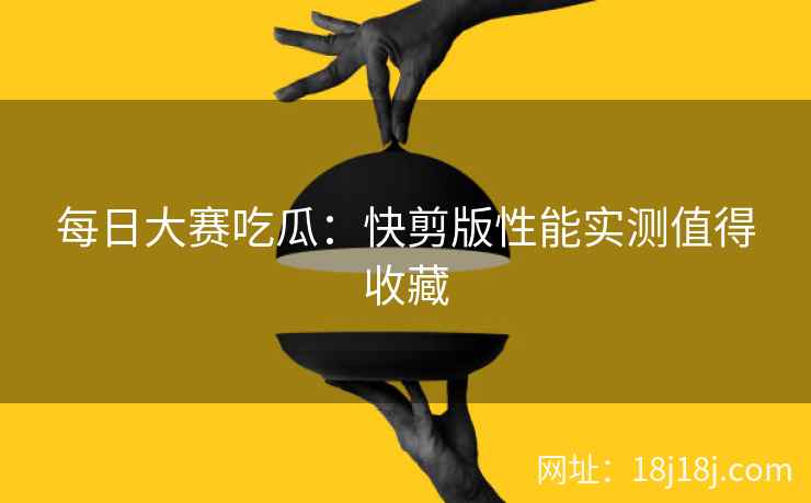 每日大赛吃瓜：快剪版性能实测值得收藏