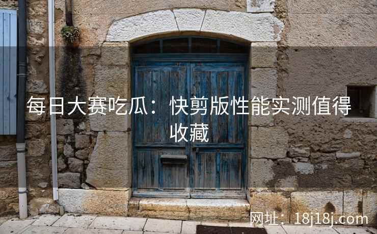 每日大赛吃瓜：快剪版性能实测值得收藏