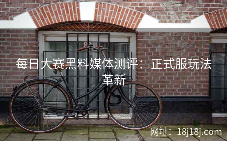每日大赛黑料媒体测评：正式服玩法革新