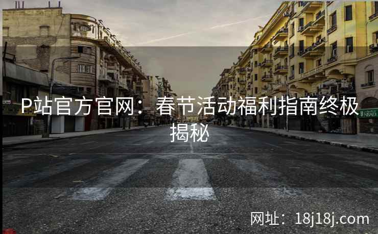 P站官方官网：春节活动福利指南终极揭秘